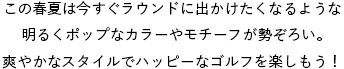 この春夏は今すぐラウンドに出かけたくなるような明るくポップなカラーやモチーフが勢ぞろい。爽やかなスタイルでハッピーなゴルフを楽しもう！