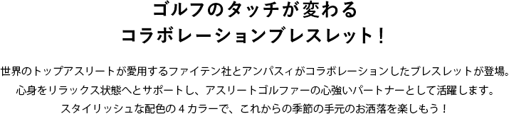 ゴルフのタッチが変わるコラボレーションブレスレット！世界のトップアスリートが愛用するファイテン社とアンパスィがコラボレーションしたブレスレットが登場。心身をリラックス状態へとサポートし、アスリートゴルファーの心強いパートナーとして活躍します。スタイリッシュな配色の4カラーで、これからの季節の手元のお洒落を楽しもう！