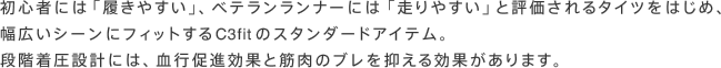 初心者には「履きやすい」、ベテランランナーには「走りやすい」と評価されるタイツをはじめ、幅広いシーンにフィットするC3fitのスタンダードアイテム。段階着圧設計には、血行促進効果と筋肉のブレを抑える効果があります。