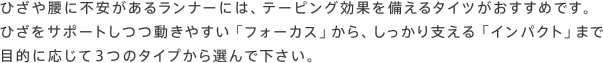 ひざや腰に不安があるランナーには、テーピング効果を備えるタイツがおすすめです。ひざをサポートしつつ動きやすい「フォーカス」から、しっかり支える「インパクト」まで目的に応じて3つのタイプから選んで下さい。