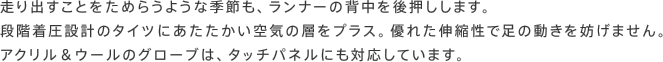 走り出すことをためらうような季節も、ランナーの背中を後押しします。段階着圧設計のタイツにあたたかい空気の層をプラス。優れた伸縮性で足の動きを妨げません。アクリル＆ウールのグローブは、タッチパネルにも対応しています。