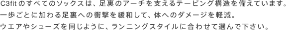 C3fitのすべてのソックスは、足裏のアーチを支えるテーピング構造を備えています。一歩ごとに加わる足裏への衝撃を緩和して、体へのダメージを軽減。ウエアやシューズを同じように、ランニングスタイルに合わせて選んで下さい。