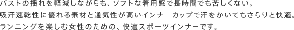 バストの揺れを軽減しながらも、ソフトな着用感で長時間でも苦しくない。吸汗速乾性に優れる素材と通気性が高いインナーカップで汗をかいてもさらりと快適。ランニングを楽しむ女性のための、快適スポーツインナーです。