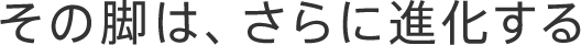その脚は、さらに進化する