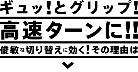 ギュッ！とグリップ！高速ターンに！！ 俊敏な切り替えに効く！その理由は