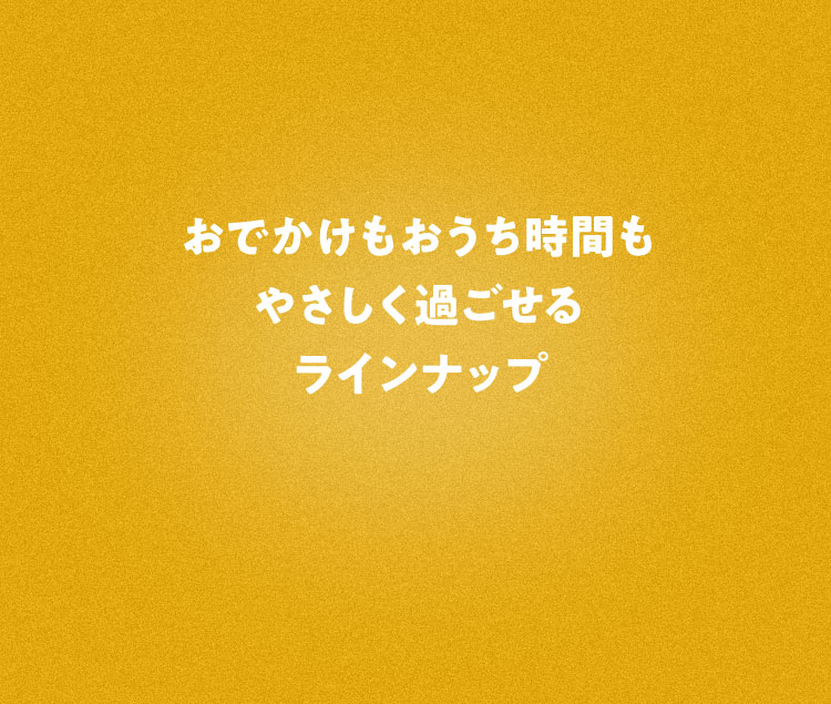 おでかけもおうち時間もやさしく過ごせるラインナップ