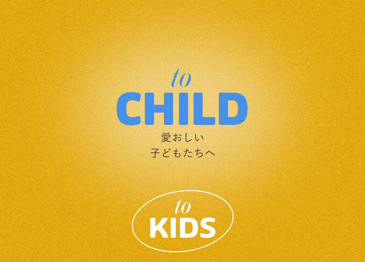 to CHILD 愛おしい子どもたちへ - to KIDS