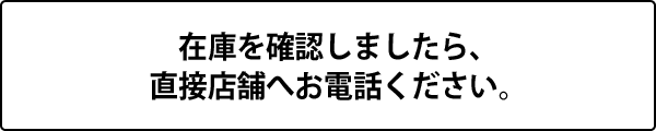 在庫を確認しましたら、 直接店舗へお電話ください。