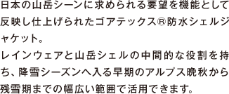 日本の山岳シーンに求められる要望を機能として反映し仕上げられたゴアテックス&reg;防水シェルジャケット。レインウエアと山岳シェルの中間的な役割を持ち、降雪シーズンへ入る早期のアルプス晩秋から残雪期までの幅広い範囲で活用できます。