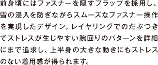 日本の山岳シーンに求められる要望を機能として反映し仕上げられたゴアテックス&reg;防水シェルジャケット。レインウエアと山岳シェルの中間的な役割を持ち、降雪シーズンへ入る早期のアルプス晩秋から残雪期までの幅広い範囲で活用できます。