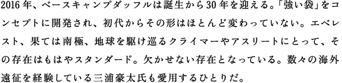 2016年、ベースキャンプダッフルは誕生から30年を迎える。「強い袋」をコンセプトに開発され、初代からその形はほとんど変わっていない。エベレスト、果ては南極、地球を駆け巡るクライマーやアスリートにとって、その存在はもはやスタンダード。欠かせない存在となっている。数々の海外遠征を平年している三浦豪太氏も愛用するひとりだ。