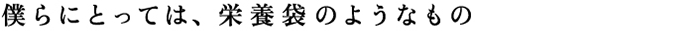 僕らにとっては、栄養袋のようなもの