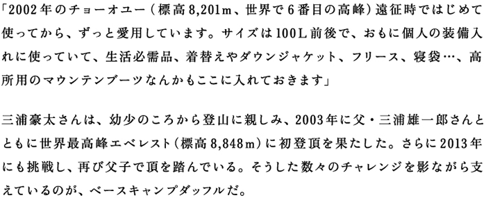 「2002年のチョーオユー（標高8,201m、世界で6番目の高峰）遠征時ではじめて使ってから、ずっと愛用しています。サイズは100L前後で、おもに個人の装備入れにつかっていて、生活必需品、着替えやダウンジャケット、フリース、寝袋・・・、高所用のマウンテンブーツなんかもここに入れておきます」 三浦豪太さんは、幼少のころから登山に親しみ、2003年に父・三浦雄一郎さんとともに世界最高峰エベレスト（標高8,848ｍ）に初登頂を果たした。さらに2013年にも挑戦し、再び父子で頂を踏んでいる。そうした数々のチャレンジを影ながら支えているのが、ベースキャンプダッフルだ。