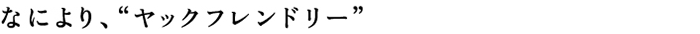 なにより、“ヤックフレンドリー”