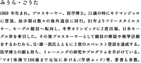 みうら・ごうた　1969年生まれ。プロスキーヤー、医学博士。11歳の時にキリマンジャロに登頂、幼少期は数々の海外遠征に同行。91年よりフリースタイルス キー、モーグル競技へ転向し、冬季オリンピックに2度出場、日本モー グル界を牽引した。その後プロスキーヤーとして競技の解説や執筆活動 をするかたわら、父・雄一郎氏とともに2度のエベレスト登頂を達成する。医学博士の顔も持ち、トレーニングの研究やプログラムを手がけている。「ワオ！体操で100歳まで元気に歩ける」（学研ムック）等、著書も多数。