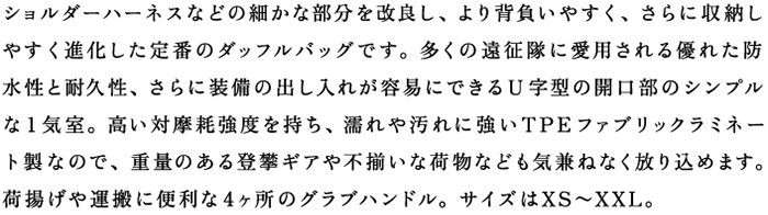 ショルダーハーネスなどの細かな部分を改良し、より背負いやすく、さらに収納しやすく進化した定番のダッフルバッグです。多くの遠征隊に愛用される優れた防水性と耐久性、さらに装備の出し入れが容易にできるU字型の開口部のシンプルな1気室。高い対摩耗強度を持ち、濡れや汚れに強いTPEファブリックラミネート製なので、重量のある登攀ギアや不揃いな荷物なども気兼ねなく放り込めます。荷揚げや運搬に便利な４ヶ所のグラブハンドル。サイズはXS〜XXL。
