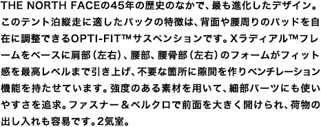 THE NORTH FACEの45年の歴史のなかで、最も進化したデザイン。このテント泊縦走に適したパックの特徴は、背面や腰周りのパッドを自在に調整できるOPTI-FIT™サスペンションです。Xラディアル™フレームをベースに肩部（左右）、腰部、腰骨部（左右）のフォームがフィット感を最高レベルまで引き上げ、不要な箇所に隙間を作りベンチレーション機能を持たせています。強度のある素材を用いて、細部パーツにも使いやすさを追求。ファスナー&ベルクロで前面を大きく開けられ、荷物の出し入れも容易です。2気室。