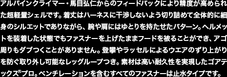 アルパインクライマー・馬目弘仁からのフィードバックにより精度が高められた超軽量シェルです。着丈はハーネスに干渉しないよう切り詰めて全体的に細身のシルエットでありながら、腕や肩にはゆとりを持たせたパターン。ヘルメットを装着した状態でもファスナーを上げたままフードを被ることができ、アゴ周りもダブつくことがありません。登攀やラッセルによるウエアのずり上がりを防ぐ取り外し可能なレッグループつき。素材は高い耐久性を実現したゴアテックス®プロ。ベンチレーションを含むすべてのファスナーは止水タイプです。