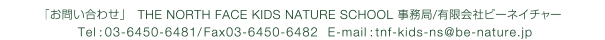 「お問い合わせ」THE NORTH FACEKIDS NATURE SCHOOL事務局/有限会社ビーネイチャー Tel：03-6450-6481/Fax 03-6450-6482 E-mail：tnf-kids-ns@be-nature.jp