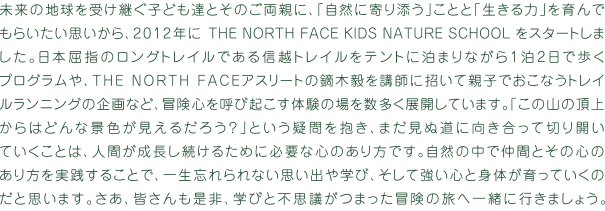 未来の地球を受け継ぐ子ども達とそのご両親に、「自然に寄り添う」ことと「生きる力」を育んでもらいたい思いから、2012年にTHE NORTH FACE KIDS NATURE SCHOOLをスタートしました。日本屈指のロングトレイルである信越トレイルをテントに泊まりながら１泊２日で歩くプログラムや、THE NORTH FACEアスリートの鏑木毅を講師に招いて親子でおこなうトレイルランニングの企画など、冒険心を呼び起こす体験の場を数多く展開しています。「この山の頂上からはどんな景色が見えるだろう？」という疑問を抱き、まだ見ぬ道に向き合って切り開いていくことは、人間が成長し続けるために必要な心のあり方です。自然の中で仲間とその心のあり方を実践することで、一生忘れられない思い出や学び、そして強い心を身体が育っていくのだと思います。さあ、皆さんも是非、学びと不思議がつまった冒険の旅へ一緒に行きましょう。