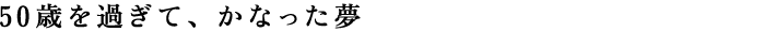 50歳を過ぎて、かなった夢