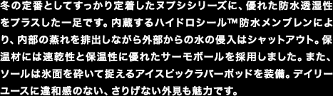 冬の定番としてすっかり定着したヌプシシリーズに、優れた防水透湿性をプラスした一足です。内蔵するハイドロシール&trade;防水メンブレンにより、内部の蒸れを排出しながら外部からの水の侵入はシャットアウト。保温材には速乾性と保温性に優れたサーモボールを採用しました。また、ソールは氷面を砕いて捉えるアイスピックラバーポッドを装備。デイリーユースに違和感のない、さりげない外見も魅力です。