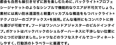 都会も自然も線引きせずに旅を楽しむために、パックライト&reg;プロフェシージャケットのようなシンプルで機能的なウエアが不可欠でしょう。素材には高い防水透湿性と軽量パッカブルな構造をもつパックライト&reg;テクノロジーのゴアテックス&reg;を採用。どんな場所にもコンパクトに持ち運びが可能です。フードはワンハンドアジャスターのビルドインタイプ。ポケットはバックパックのショルダーハーネスに干渉しない位置にひとつだけ設けました。シャツなどのラフなスタイルでコーディネートしやすく、行動派のトラベラーに最適です。