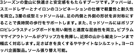 3シーズンの登山に快適さと安定感をもたらすブーツです。アッパーは、スエードレザーとナイロンのコンビネーションの仕様で軽量性と耐久性を両立。3層の成型ミッドソールは、足の内側と外側の形状を非対称にすることで長時間の歩行をサポートします。また、ミッドソールにはポリプロピレンラスティングボードを用い剛性と適度な屈曲性を両立。ビブラムマサイアウトソールがグリップ力を発揮し、近郊の山から縦走シーンまで幅広く対応します。足さばきを良くするややタイトなシルエット。ヨーロッパ企画製品。ソール張り替え可能。