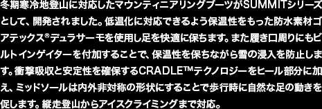 冬期寒冷地登山に対応したマウンティニアリングブーツがSUMMITシリーズとして、開発されました。低温化に対応できるよう保温性をもった防水素材ゴアテックス&reg;デュラサーモを使用し足を快適に保ちます。また履き口周りにもビルトインゲイターを付加することで、保温性を保ちながら雪の浸入を防止します。衝撃吸収と安定性を確保するCRADLE&trade;テクノロジーをヒール部分に加え、ミッドソールは内外非対称の形状にすることで歩行時に自然な足の動きを促します。縦走登山からアイスクライミングまで対応。