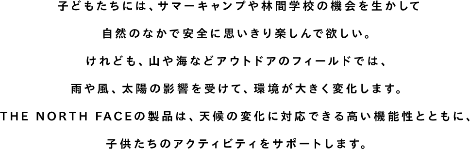 子どもたちには、サマーキャンプや林間学校の機会を生かして自然のなかで安全に思いきり楽しんで欲しい。けれども、山や海などアウトドアのフィールドでは、雨や風、太陽の影響を受けて、環境が大きく変化します。THE NORTH FACEの製品は、天候の変化に対応できる高い機能性とともに、子供たちのアクティビティをサポートします。