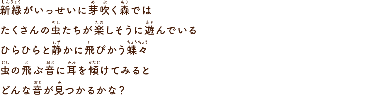 新緑がいっせいに芽吹く森ではたくさんの虫たちが楽しそうに遊んでいるひらひらと静かに飛びかう蝶々虫の飛ぶ音に耳を傾けてみるとどんな音が見つかるかな？